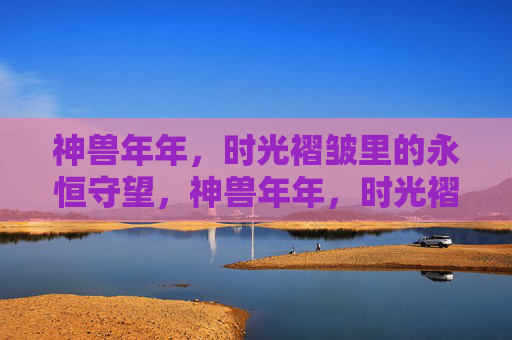 神兽年年,时光褶皱里的永恒守望,神兽年年,时光褶皱永恒守望 神兽年年,时光褶皱里的永恒守望,神兽年年,时光褶皱永恒守望