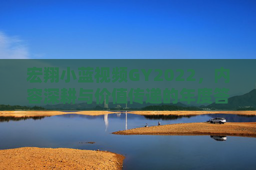 宏翔小蓝视频GY2022,内容深耕与价值传递的年度答卷,宏翔小蓝视频GY2022,内容深耕与价值传递的年度答卷 宏翔小蓝视频GY2022,内容深耕与价值传递的年度答卷,宏翔小蓝视频GY2022,内容深耕与价值传递的年度答卷