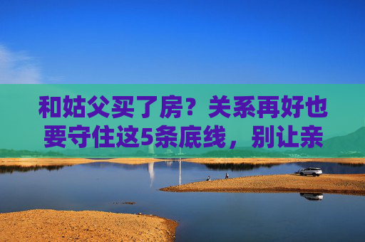 和姑父买了房?关系再好也要守住这5条底线,别让亲情败给房子,姑父买房?守住5条底线,亲情不因房子散场 和姑父买了房?关系再好也要守住这5条底线,别让亲情败给房子,姑父买房?守住5条底线,亲情不因房子散场