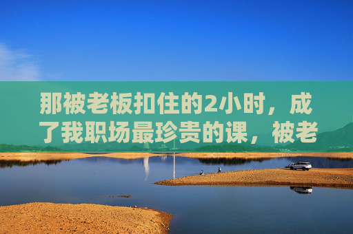 那被老板扣住的2小时,成了我职场最珍贵的课,被老板扣住的2小时,职场最珍贵的课 那被老板扣住的2小时,成了我职场最珍贵的课,被老板扣住的2小时,职场最珍贵的课