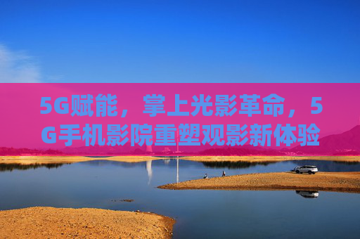 5G赋能，掌上光影革命，5G手机影院重塑观影新体验，5G掌上光影革命，手机影院重塑观影新体验