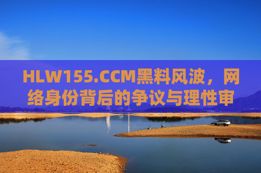HLW155.CCM黑料风波,网络身份背后的争议与理性审视,HLW155.CCM黑料风波,网络身份争议与理性审视 HLW155.CCM黑料风波,网络身份背后的争议与理性审视,HLW155.CCM黑料风波,网络身份争议与理性审视