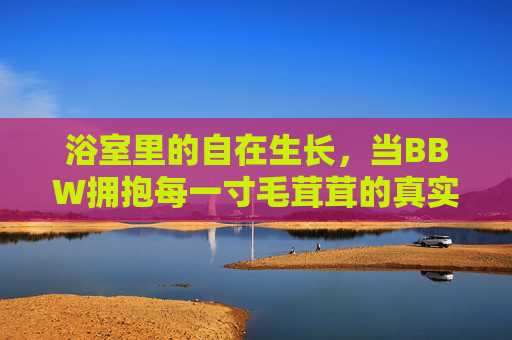 浴室里的自在生长,当BBW拥抱每一寸毛茸茸的真实,浴室里的BBW,毛茸茸的真实自在 浴室里的自在生长,当BBW拥抱每一寸毛茸茸的真实,浴室里的BBW,毛茸茸的真实自在