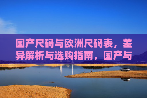 国产尺码与欧洲尺码表,差异解析与选购指南,国产与欧洲尺码差异解析及选购指南 国产尺码与欧洲尺码表,差异解析与选购指南,国产与欧洲尺码差异解析及选购指南