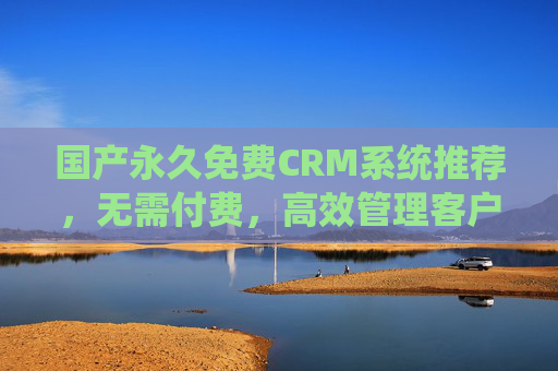 国产永久免费CRM系统推荐，无需付费，高效管理客户资源，国产永久免费CRM系统推荐，高效管理客户资源，无需付费