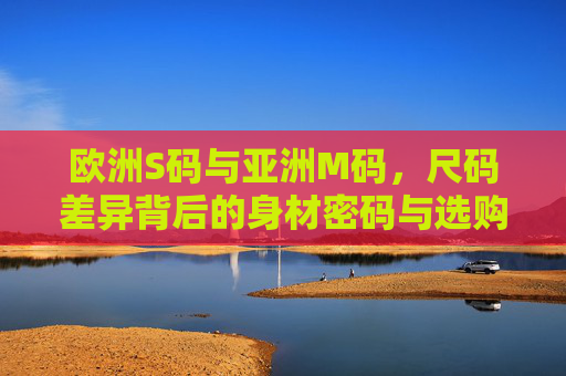 欧洲S码与亚洲M码,尺码差异背后的身材密码与选购指南,欧洲S码vs亚洲M码,尺码差异背后的身材密码与选购指南 欧洲S码与亚洲M码,尺码差异背后的身材密码与选购指南,欧洲S码vs亚洲M码,尺码差异背后的身材密码与选购指南