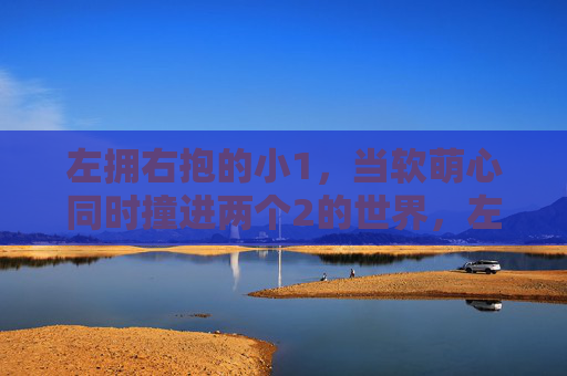 左拥右抱的小1,当软萌心同时撞进两个2的世界,左拥右抱的小1,软萌心撞进两个2的世界 左拥右抱的小1,当软萌心同时撞进两个2的世界,左拥右抱的小1,软萌心撞进两个2的世界