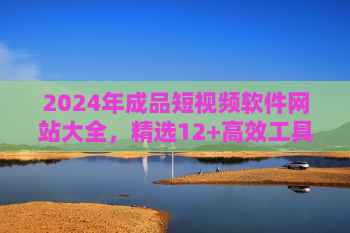 2024年成品短视频软件网站大全，精选12+高效工具，零基础也能秒出爆款，2024年成品短视频软件网站大全，12+高效工具，零基础秒出爆款