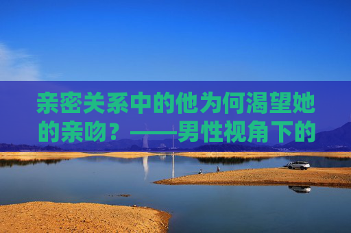 亲密关系中的他为何渴望她的亲吻?——男性视角下的愉悦与情感联结,亲密关系中的男性渴望,亲吻背后的愉悦与情感联结 亲密关系中的他为何渴望她的亲吻?——男性视角下的愉悦与情感联结,亲密关系中的男性渴望,亲吻背后的愉悦与情感联结