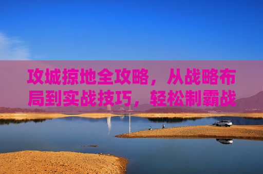 攻城掠地全攻略，从战略布局到实战技巧，轻松制霸战场，攻城掠地制霸全攻略，从战略布局到实战技巧
