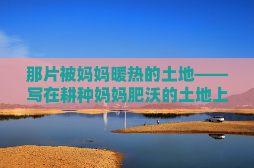 那片被妈妈暖热的土地——写在耕种妈妈肥沃的土地上,妈妈暖热的土地 那片被妈妈暖热的土地——写在耕种妈妈肥沃的土地上,妈妈暖热的土地