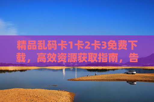精品乱码卡1卡2卡3免费下载,高效资源获取指南,告别信息筛选烦恼,高效获取精品乱码卡,免费下载指南,告别信息筛选烦恼 精品乱码卡1卡2卡3免费下载,高效资源获取指南,告别信息筛选烦恼,高效获取精品乱码卡,免费下载指南,告别信息筛选烦恼