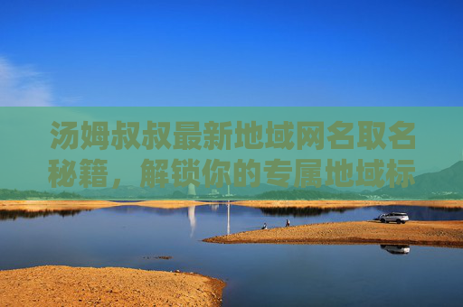 汤姆叔叔最新地域网名取名秘籍，解锁你的专属地域标签，汤姆叔叔地域网名取名秘籍，解锁专属地域标签
