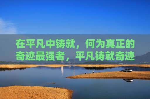 在平凡中铸就，何为真正的奇迹最强者，平凡铸就奇迹最强者
