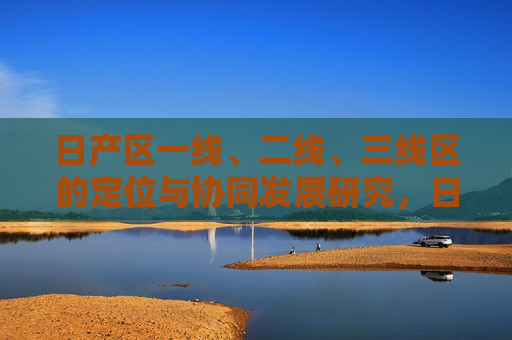 日产区一线、二线、三线区的定位与协同发展研究,日产区一线、二线、三线区定位与协同发展研究 日产区一线、二线、三线区的定位与协同发展研究,日产区一线、二线、三线区定位与协同发展研究