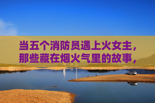 当五个消防员遇上火女主,那些藏在烟火气里的故事,五蓝焰与她的烟火人间 当五个消防员遇上火女主,那些藏在烟火气里的故事,五蓝焰与她的烟火人间