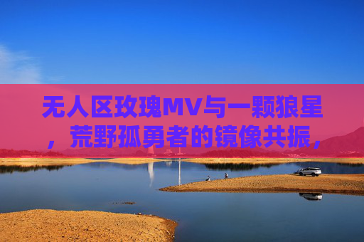 无人区玫瑰MV与一颗狼星,荒野孤勇者的镜像共振,无人区玫瑰与狼星,荒野孤勇者的镜像共振 无人区玫瑰MV与一颗狼星,荒野孤勇者的镜像共振,无人区玫瑰与狼星,荒野孤勇者的镜像共振