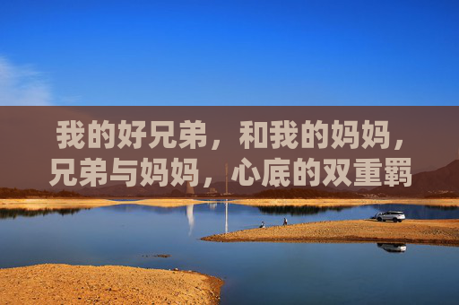 我的好兄弟,和我的妈妈,兄弟与妈妈,心底的双重羁绊 我的好兄弟,和我的妈妈,兄弟与妈妈,心底的双重羁绊