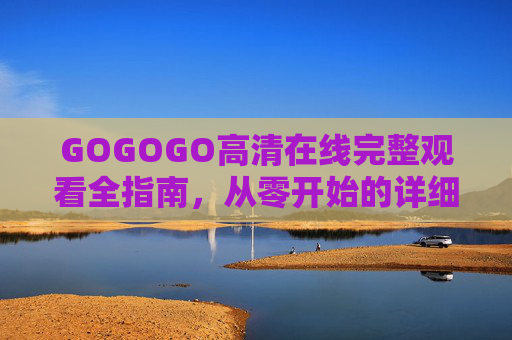 GOGOGO高清在线完整观看全指南,从零开始的详细步骤,GOGOGO高清在线观看从零开始全指南 GOGOGO高清在线完整观看全指南,从零开始的详细步骤,GOGOGO高清在线观看从零开始全指南