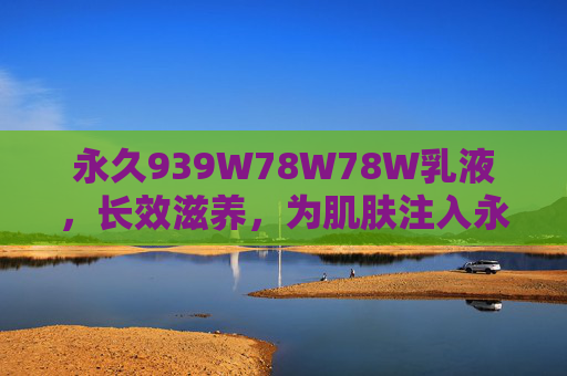 永久939W78W78W乳液,长效滋养,为肌肤注入永续年轻力,永久939W78W78W乳液,长效滋养,注入永续年轻力 永久939W78W78W乳液,长效滋养,为肌肤注入永续年轻力,永久939W78W78W乳液,长效滋养,注入永续年轻力