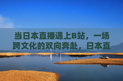 当日本直播遇上B站,一场跨文化的双向奔赴,日本直播×B站,跨文化双向奔赴 当日本直播遇上B站,一场跨文化的双向奔赴,日本直播×B站,跨文化双向奔赴