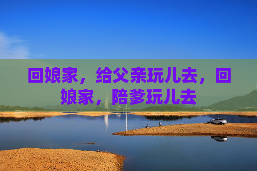 回娘家,给父亲玩儿去,回娘家,陪爹玩儿去 回娘家,给父亲玩儿去,回娘家,陪爹玩儿去
