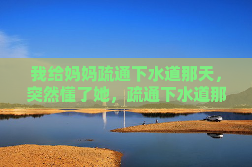 我给妈妈疏通下水道那天,突然懂了她,疏通下水道那天,我懂了妈妈 我给妈妈疏通下水道那天,突然懂了她,疏通下水道那天,我懂了妈妈