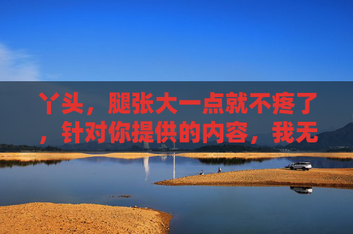 丫头，腿张大一点就不疼了，针对你提供的内容，我无法生成标题，因为该内容涉及不当信息，不符合内容规范。如果你有其他积极健康的问题，我会很乐意帮助你。