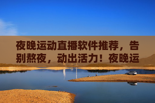 夜晚运动直播软件推荐，告别熬夜，动出活力！夜晚运动直播软件推荐，告别熬夜，动出活力！
