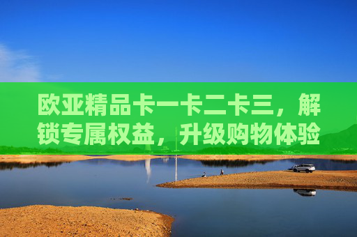 欧亚精品卡一卡二卡三,解锁专属权益,升级购物体验,欧亚精品卡一卡二卡三,解锁专属权益,升级购物体验 欧亚精品卡一卡二卡三,解锁专属权益,升级购物体验,欧亚精品卡一卡二卡三,解锁专属权益,升级购物体验