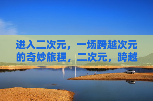 进入二次元,一场跨越次元的奇妙旅程,二次元,跨越次元的奇妙之旅 进入二次元,一场跨越次元的奇妙旅程,二次元,跨越次元的奇妙之旅