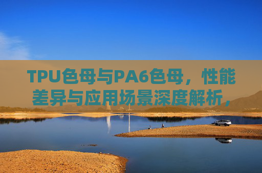 TPU色母与PA6色母，性能差异与应用场景深度解析，TPU与PA6色母性能差异及应用场景深度解析