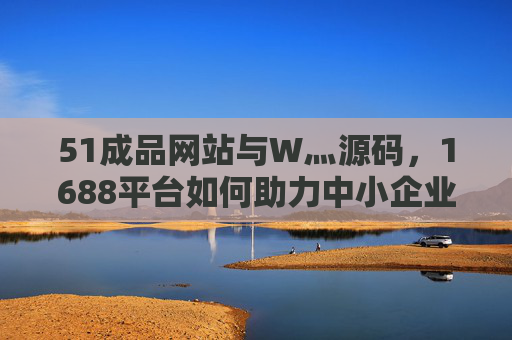 51成品网站与W灬源码,1688平台如何助力中小企业快速搭建高效网站?1688平台,51成品网站与W灬源码助力中小企业快速搭建高效网站 51成品网站与W灬源码,1688平台如何助力中小企业快速搭建高效网站?1688平台,51成品网站与W灬源码助力中小企业快速搭建高效网站