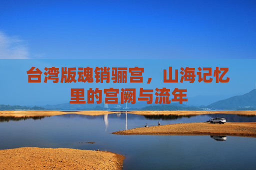 台湾版魂销骊宫,山海记忆里的宫阙与流年 台湾版魂销骊宫,山海记忆里的宫阙与流年
