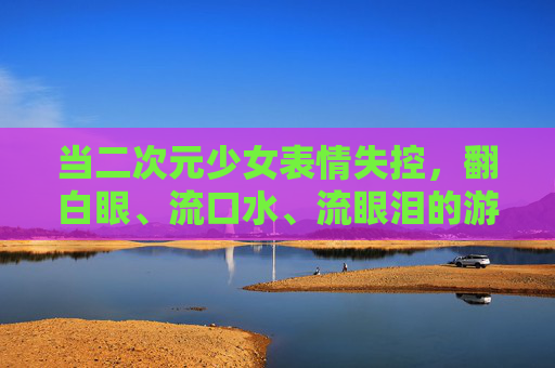 当二次元少女表情失控，翻白眼、流口水、流眼泪的游戏狂欢，二次元少女表情崩坏翻白眼流口水，游戏狂欢泪腺失控
