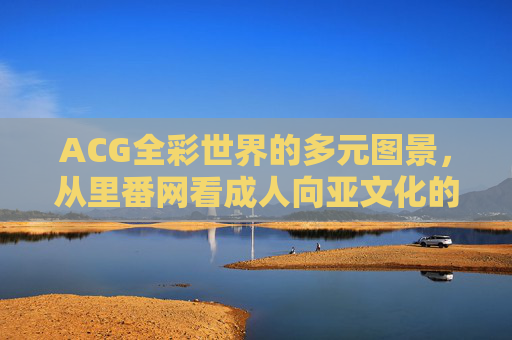 ACG全彩世界的多元图景，从里番网看成人向亚文化的边界与表达，里番网视角下ACG成人向亚文化的边界与表达图景