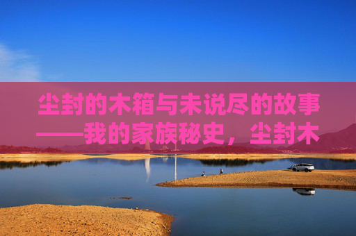 尘封的木箱与未说尽的故事——我的家族秘史,尘封木箱,家族未竟秘史 尘封的木箱与未说尽的故事——我的家族秘史,尘封木箱,家族未竟秘史
