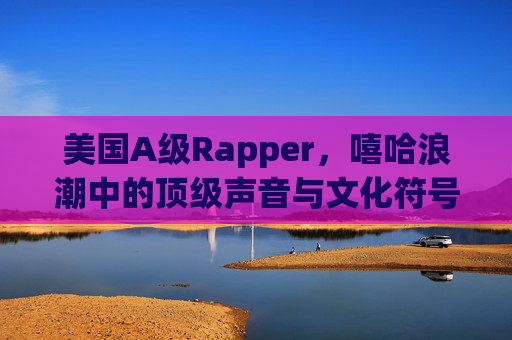 美国A级Rapper,嘻哈浪潮中的顶级声音与文化符号,美国A级Rapper,嘻哈浪潮的顶级声音与文化符号 美国A级Rapper,嘻哈浪潮中的顶级声音与文化符号,美国A级Rapper,嘻哈浪潮的顶级声音与文化符号