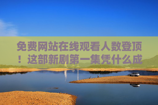 免费网站在线观看人数登顶！这部新剧第一集凭什么成流量密码？免费网站登顶！新剧第一集凭何成流量密码？