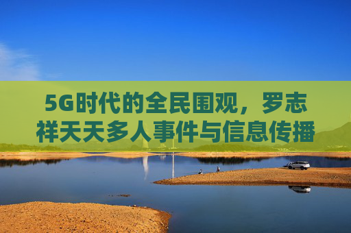 5G时代的全民围观,罗志祥天天多人事件与信息传播的边界,5G时代全民围观,罗志祥事件与信息传播边界 5G时代的全民围观,罗志祥天天多人事件与信息传播的边界,5G时代全民围观,罗志祥事件与信息传播边界