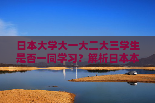 日本大学大一大二大三学生是否一同学习？解析日本本科教育模式，日本大学年级混班学习，本科教育模式解析