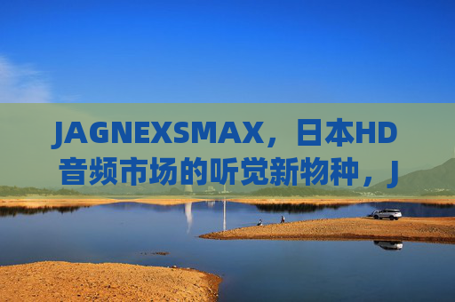 JAGNEXSMAX,日本HD音频市场的听觉新物种,JAGNEXSMAX,日本HD音频市场的听觉新物种 JAGNEXSMAX,日本HD音频市场的听觉新物种,JAGNEXSMAX,日本HD音频市场的听觉新物种