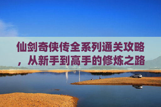 仙剑奇侠传全系列通关攻略，从新手到高手的修炼之路，仙剑奇侠传全系列通关攻略，从新手到高手的修炼之路