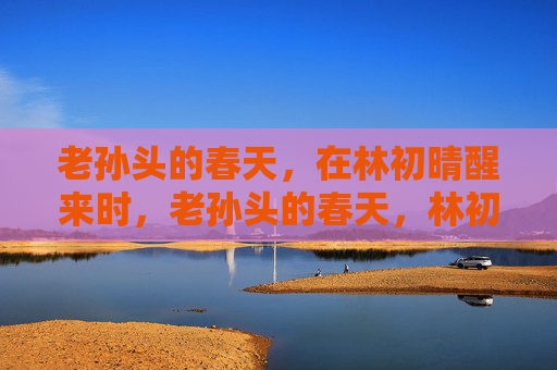 老孙头的春天,在林初晴醒来时,老孙头的春天,林初晴醒来时 老孙头的春天,在林初晴醒来时,老孙头的春天,林初晴醒来时