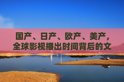 国产、日产、欧产、美产，全球影视播出时间背后的文化密码与市场逻辑，从播出时间解码全球影视，文化密码与市场逻辑