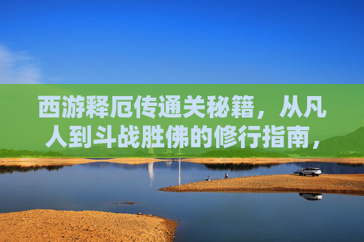 西游释厄传通关秘籍,从凡人到斗战胜佛的修行指南,西游释厄传,从凡人到斗战胜佛的修行通关秘籍 西游释厄传通关秘籍,从凡人到斗战胜佛的修行指南,西游释厄传,从凡人到斗战胜佛的修行通关秘籍
