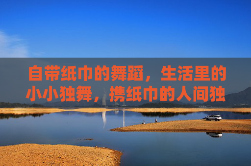自带纸巾的舞蹈，生活里的小小独舞，携纸巾的人间独舞