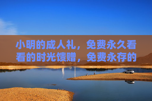 小明的成人礼,免费永久看看的时光馈赠,免费永存的成人礼时光馈赠 小明的成人礼,免费永久看看的时光馈赠,免费永存的成人礼时光馈赠