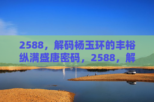2588,解码杨玉环的丰裕纵满盛唐密码,2588,解码杨玉环的丰裕纵满盛唐密码 2588,解码杨玉环的丰裕纵满盛唐密码,2588,解码杨玉环的丰裕纵满盛唐密码