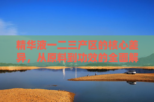 精华液一二三产区的核心差异，从原料到功效的全面解析，精华液一二三产区的核心差异，从原料到功效的全维度解析